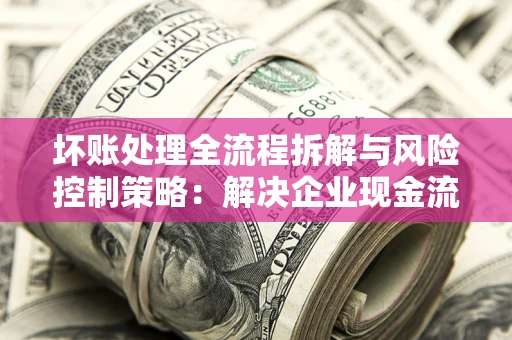 武汉坏账处理全流程拆解与风险控制策略：解决企业现金流顽疾的实战指南