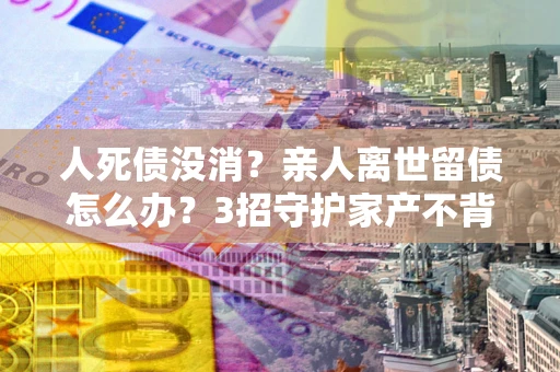 武汉人死债没消？亲人离世留债怎么办？3招守护家产不背锅