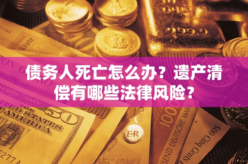武汉债务人死亡怎么办？遗产清偿有哪些法律风险？