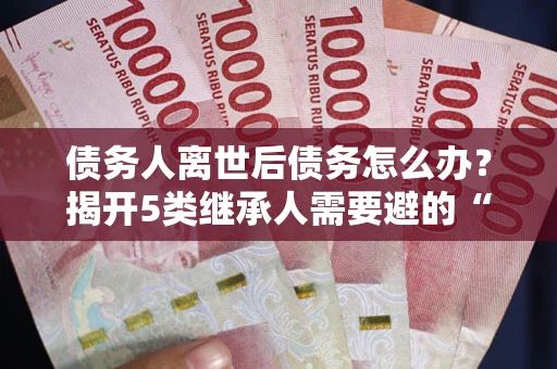 武汉债务人离世后债务怎么办？揭开5类继承人需要避的“坑”