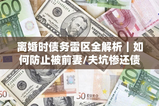武汉离婚时债务雷区全解析｜如何防止被前妻/夫坑惨还债？