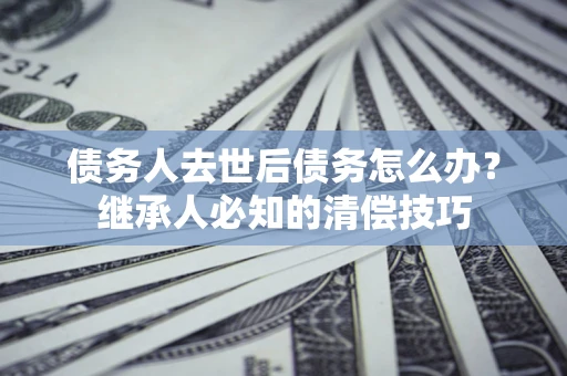 武汉债务人去世后债务怎么办？继承人必知的清偿技巧