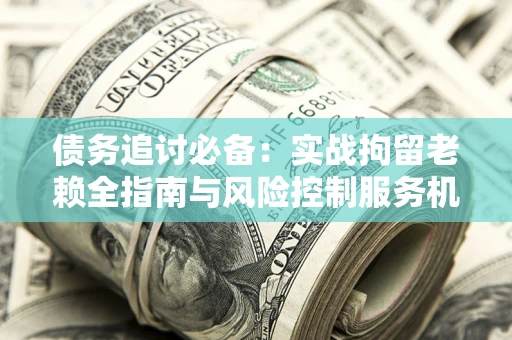 武汉债务追讨必备：实战拘留老赖全指南与风险控制服务机构推荐